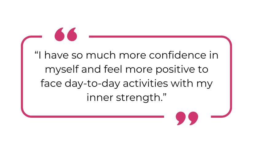 "I have so much more confidence in myself and feel more positive to face day-to-day activities with my inner strength."