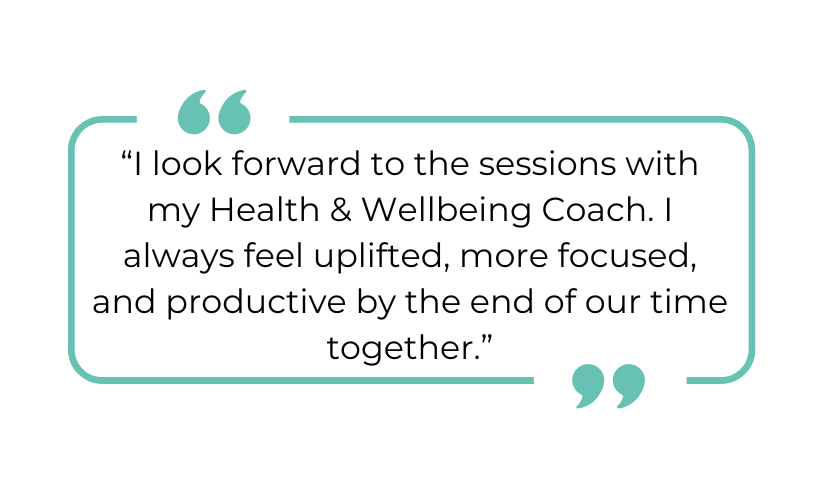 "I look forward to the sessions with my Health & Wellbeing Coach. I always feel uplifted, more focused, and productive by the end of our time together."