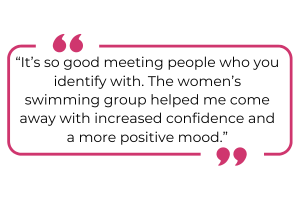"It's so good meeting people who you identify with. The woman's swimming group helped me come away with increased confidence and a more positive mood."