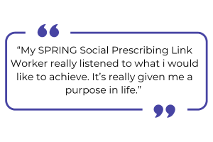 "My SPRING Social Prescribing Link Worker really listened to what I would like to achieve. It's really given me a purpose in life."